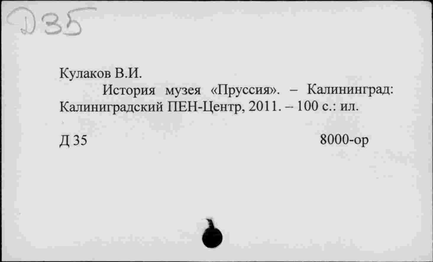 ﻿Кулаков В.И.
История музея «Пруссия». - Калининград: Калиниградский ПЕН-Центр, 2011. - 100 с.: ил.
Д 35	8000-ор